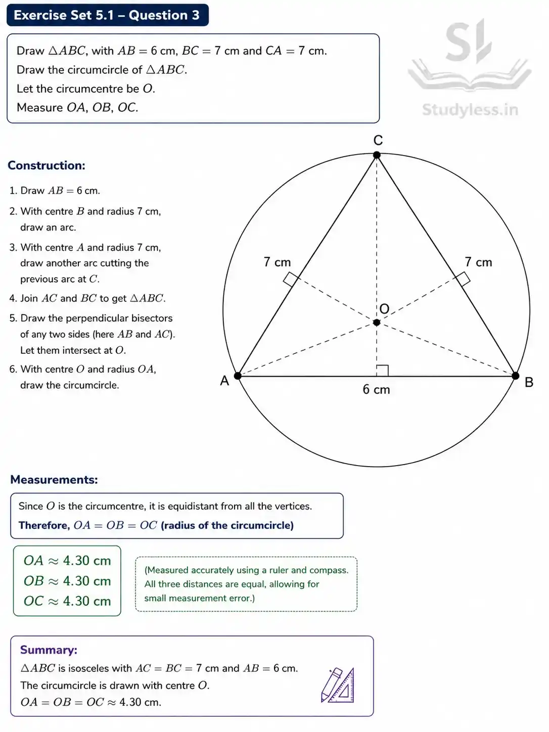 Draw ΔABC, with AB = 6 cm, BC = 7 cm and CA = 7 cm. Draw
the circumcircle of ΔABC. Let the circumcentre be O. Measure OA,
OB, OC.